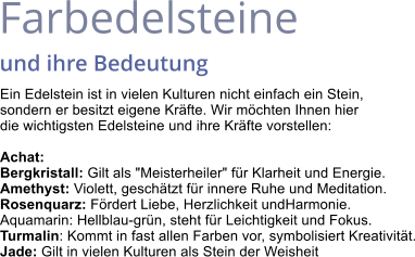 Farbedelsteine  und ihre Bedeutung Ein Edelstein ist in vielen Kulturen nicht einfach ein Stein,  sondern er besitzt eigene Kräfte. Wir möchten Ihnen hier  die wichtigsten Edelsteine und ihre Kräfte vorstellen:  Achat: Bergkristall: Gilt als "Meisterheiler" für Klarheit und Energie. Amethyst: Violett, geschätzt für innere Ruhe und Meditation. Rosenquarz: Fördert Liebe, Herzlichkeit undHarmonie. Aquamarin: Hellblau-grün, steht für Leichtigkeit und Fokus. Turmalin: Kommt in fast allen Farben vor, symbolisiert Kreativität. Jade: Gilt in vielen Kulturen als Stein der Weisheit
