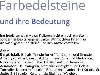 Farbedelsteine  und ihre Bedeutung Ein Edelstein ist in vielen Kulturen nicht einfach ein Stein,  sondern er besitzt eigene Kräfte. Wir möchten Ihnen hier  die wichtigsten Edelsteine und ihre Kräfte vorstellen:  Achat: Bergkristall: Gilt als "Meisterheiler" für Klarheit und Energie. Amethyst: Violett, geschätzt für innere Ruhe und Meditation. Rosenquarz: Fördert Liebe, Herzlichkeit undHarmonie. Aquamarin: Hellblau-grün, steht für Leichtigkeit und Fokus. Turmalin: Kommt in fast allen Farben vor, symbolisiert Kreativität. Jade: Gilt in vielen Kulturen als Stein der Weisheit